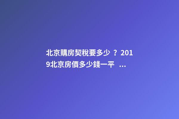 北京購房契稅要多少？2019北京房價多少錢一平？【最新消息】